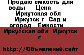 Продаю емкость для воды . › Цена ­ 6 500 - Иркутская обл., Иркутск г. Сад и огород » Ёмкости   . Иркутская обл.,Иркутск г.